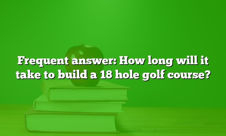Frequent answer: How long will it take to build a 18 hole golf course?