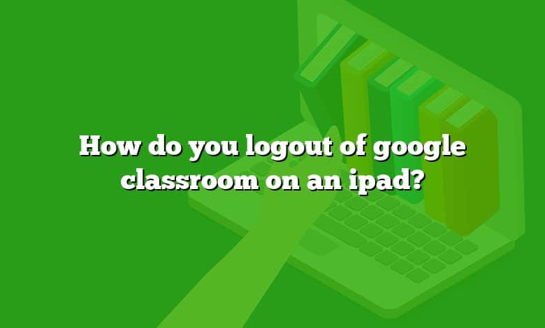 How do you logout of google classroom on an ipad?